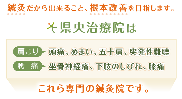 「鍼灸だから出来ること、根本改善を目指します」  県央治療院は  「肩こり」→頭痛、めまい、五十肩、突発性難聴 「腰痛」→坐骨神経痛、下肢のしびれ、膝痛  専門の鍼灸院です。